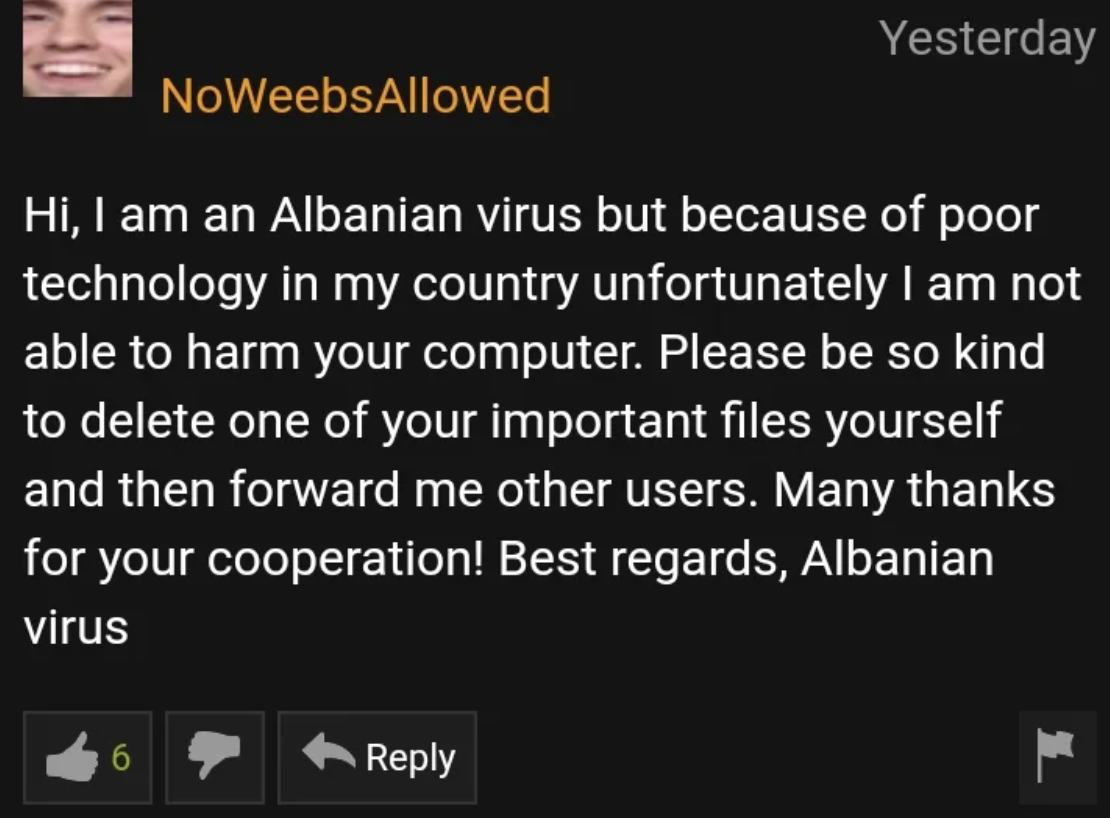 screenshot - Yesterday NoWeebsAllowed Hi, I am an Albanian virus but because of poor technology in my country unfortunately I am not able to harm your computer. Please be so kind to delete one of your important files yourself and then forward me other use